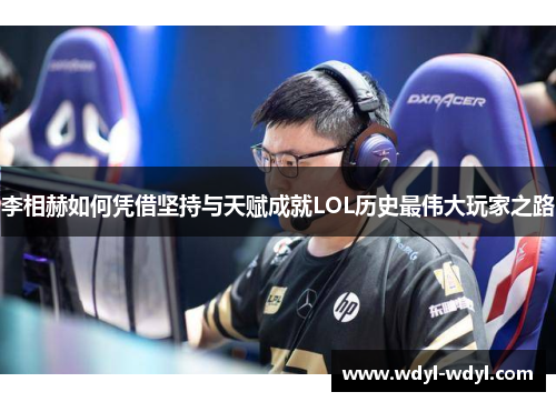 李相赫如何凭借坚持与天赋成就LOL历史最伟大玩家之路